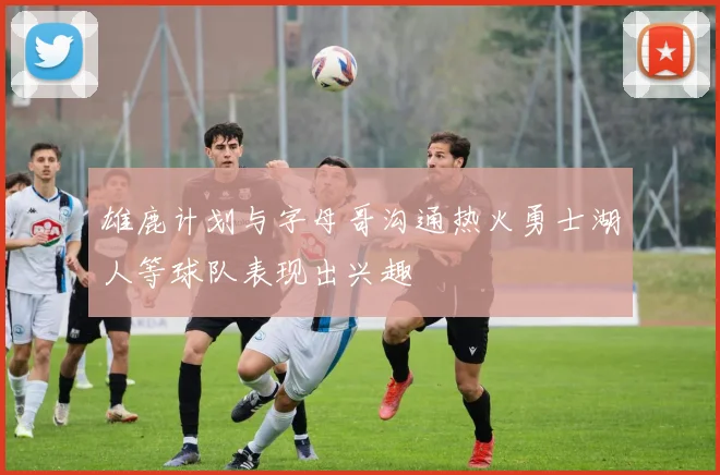 雄鹿计划与字母哥沟通热火勇士湖人等球队表现出兴趣