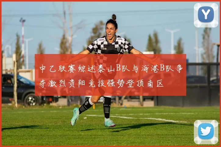 中乙联赛综述泰山B队与海港B队争夺激烈贵阳竞技强势登顶南区