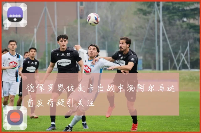 德保罗恩佐麦卡出战中场阿尔马达首发存疑引关注