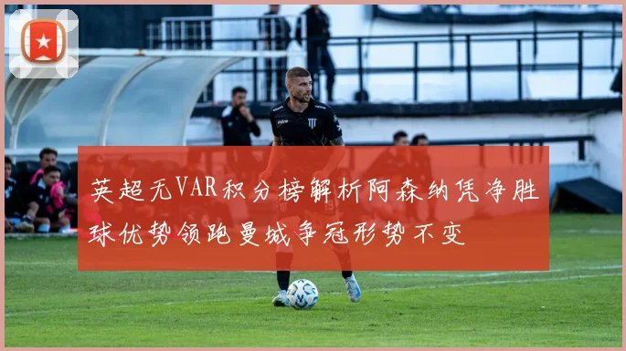 英超无VAR积分榜解析阿森纳凭净胜球优势领跑曼城争冠形势不变