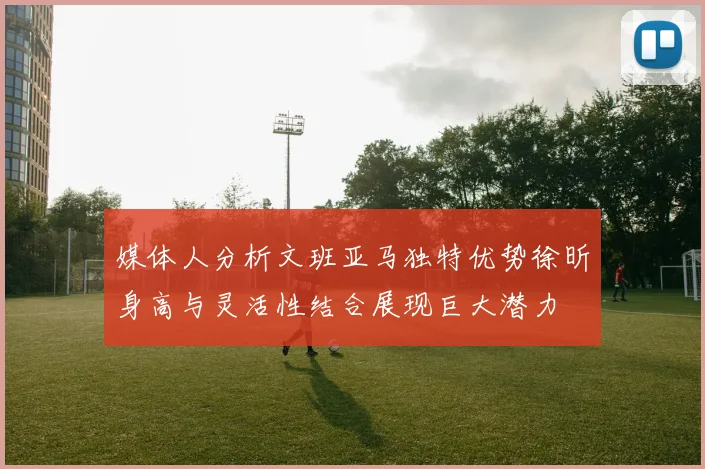 媒体人分析文班亚马独特优势徐昕身高与灵活性结合展现巨大潜力